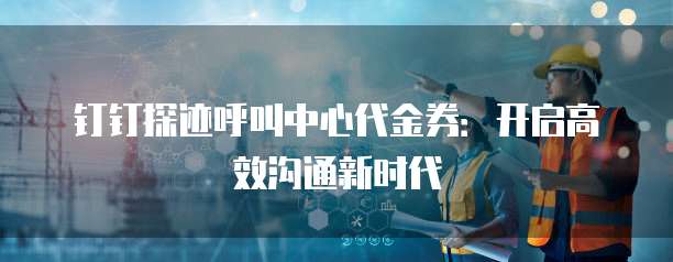 钉钉探迹呼叫中心代金券:开启高效沟通新时代
