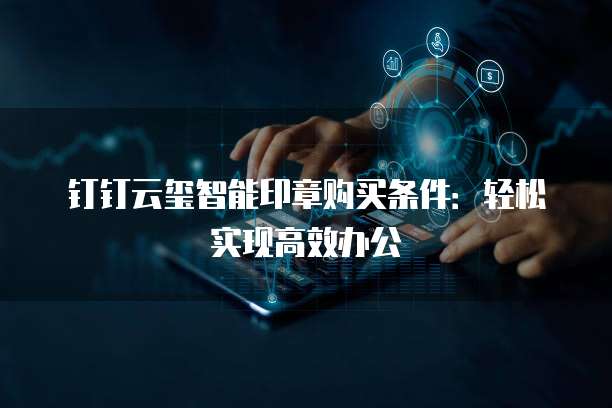 钉钉云玺智能印章购买条件：轻松实现高效办公