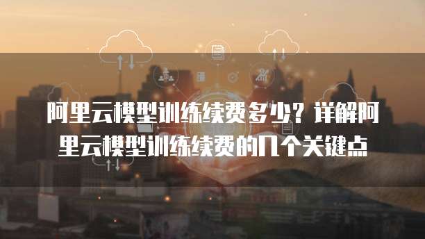 阿里云模型训练续费多少？详解阿里云模型训练续费的几个关键点