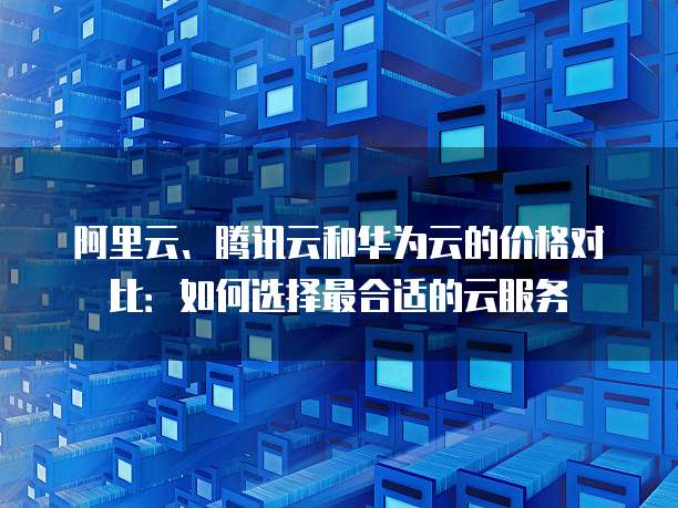 阿里云、腾讯云和华为云的价格对比:如何选择最合适的云服务