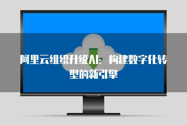 阿里云组织升级AI：构建数字化转型的新引擎