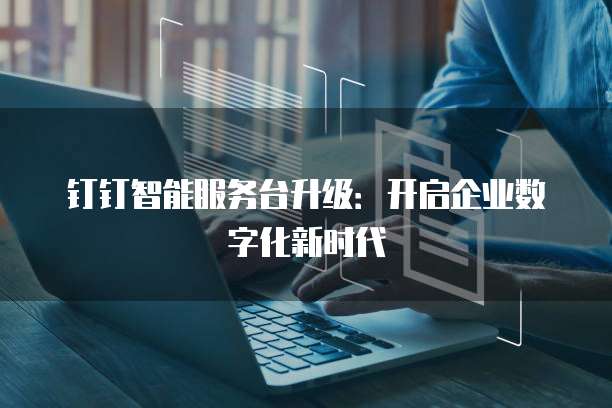 钉钉智能服务台升级:开启企业数字化新时代