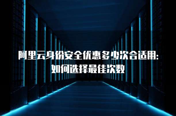 阿里云身份安全优惠多少次合适用：如何选择最佳次数