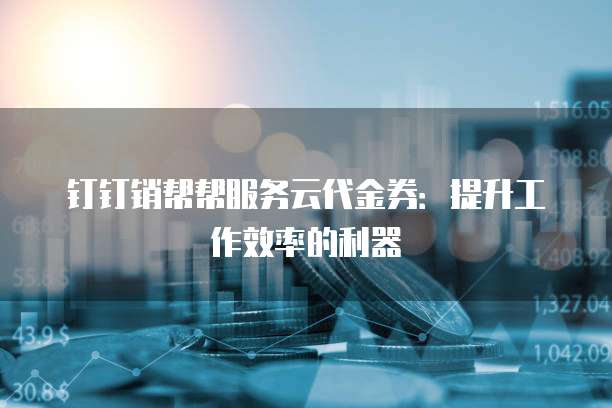 钉钉销帮帮服务云代金券:提升工作效率的利器