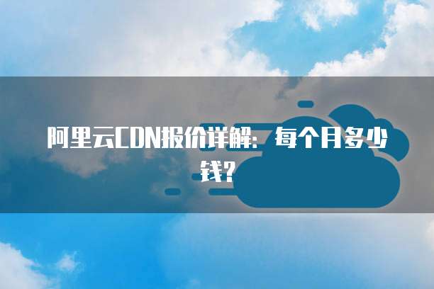 阿里云CDN报价详解:每个月多少钱?