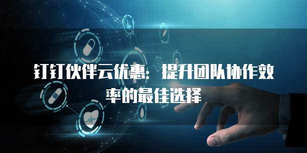钉钉伙伴云优惠:提升团队协作效率的最佳选择