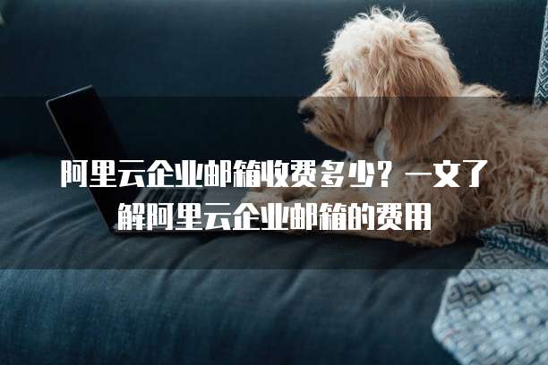 阿里云企业邮箱收费多少?一文了解阿里云企业邮箱的费用