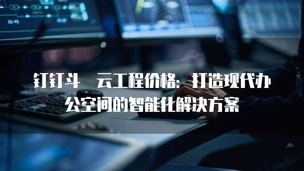 钉钉斗栱云工程价格：打造现代办公空间的智能化解决方案