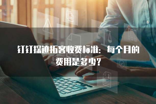 钉钉探迹拓客收费标准:每个月的费用是多少?