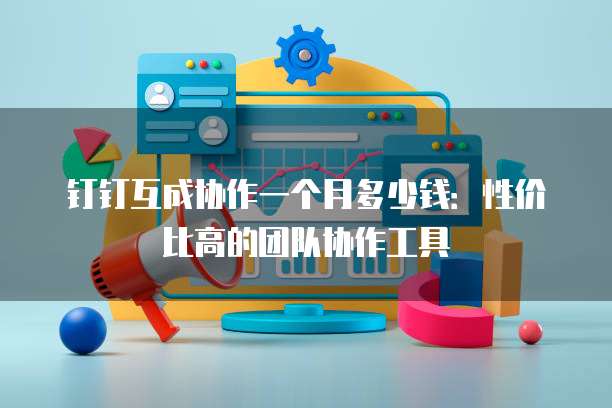 钉钉互成协作一个月多少钱:性价比高的团队协作工具
