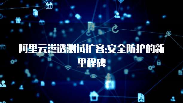 阿里云渗透测试扩容:安全防护的新里程碑