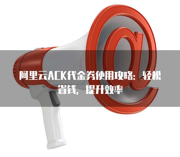 阿里云ACK代金券使用攻略:轻松省钱,提升效率