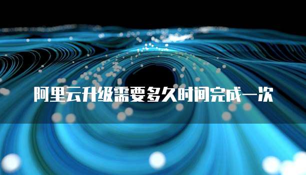阿里云升级需要多久时间完成一次