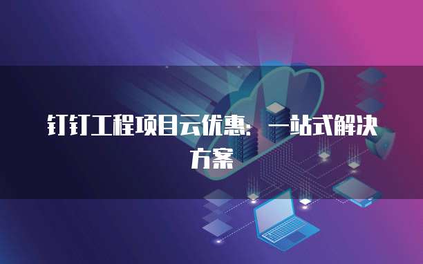 钉钉工程项目云优惠：一站式解决方案