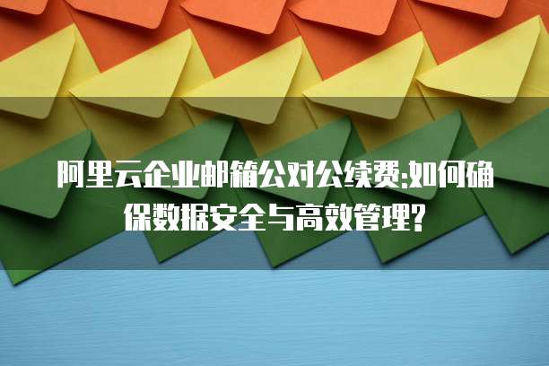 阿里云企业邮箱公对公续费:如何确保数据安全与高效管理?