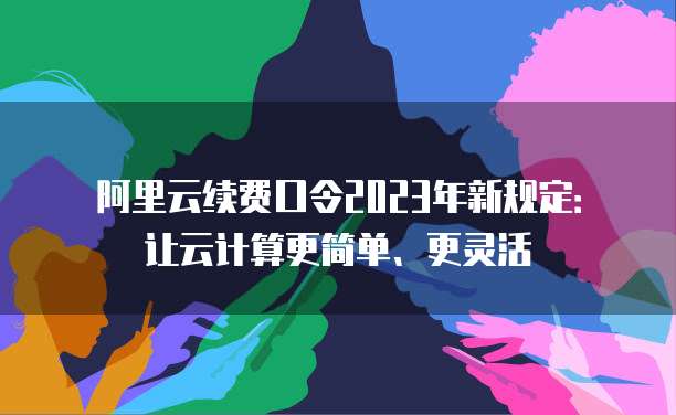 阿里云续费口令2023年新规定:让云计算更简单、更灵活
