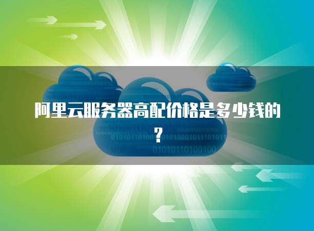 阿里云服务器高配价格是多少钱的?