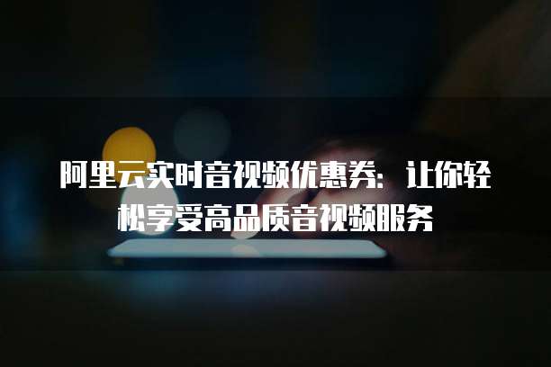 阿里云实时音视频优惠券：让你轻松享受高品质音视频服务