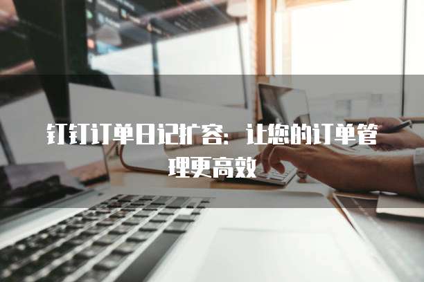 钉钉订单日记扩容：让您的订单管理更高效