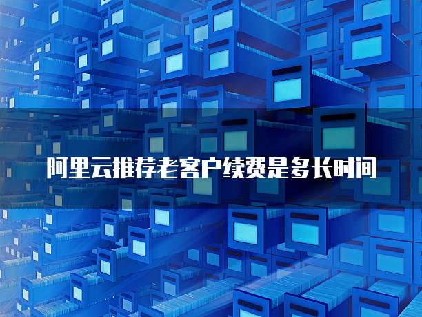 阿里云推荐老客户续费是多长时间