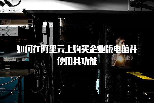 如何在阿里云上购买企业版电脑并使用其功能