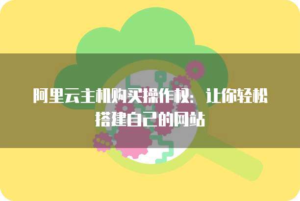 阿里云主机购买操作权:让你轻松搭建自己的网站