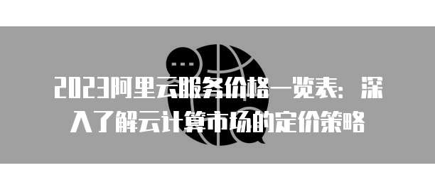 2023阿里云服务价格一览表：深入了解云计算市场的定价策略