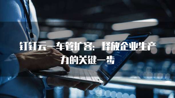 钉钉云一车管扩容:释放企业生产力的关键一步