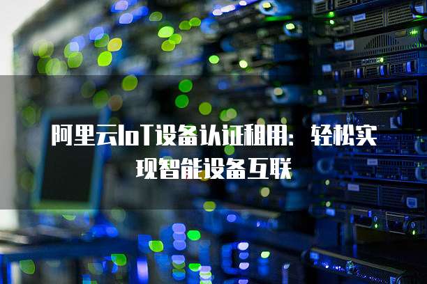 阿里云IoT设备认证租用：轻松实现智能设备互联
