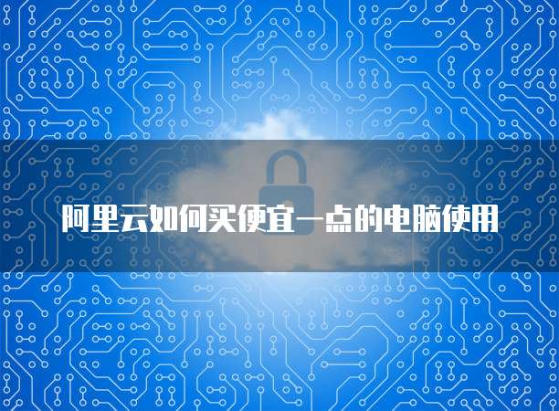 阿里云如何买便宜一点的电脑使用
