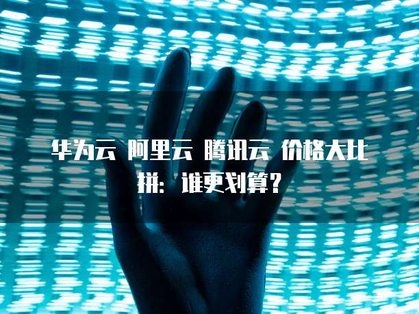 华为云 阿里云 腾讯云 价格大比拼:谁更划算?