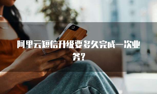 阿里云短信升级要多久完成一次业务？