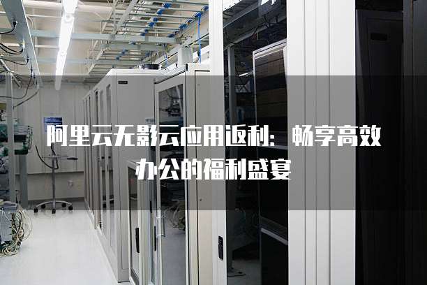 阿里云无影云应用返利:畅享高效办公的福利盛宴