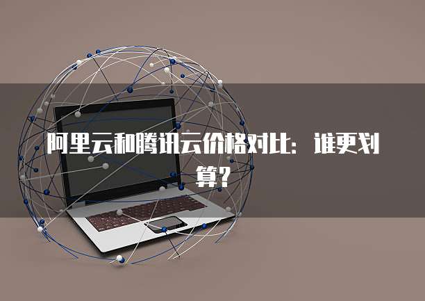 阿里云和腾讯云价格对比：谁更划算？