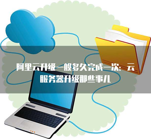 阿里云升级一般多久完成一次:云服务器升级那些事儿
