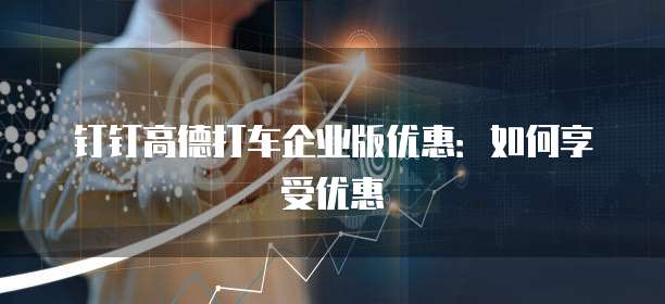 钉钉高德打车企业版优惠:如何享受优惠