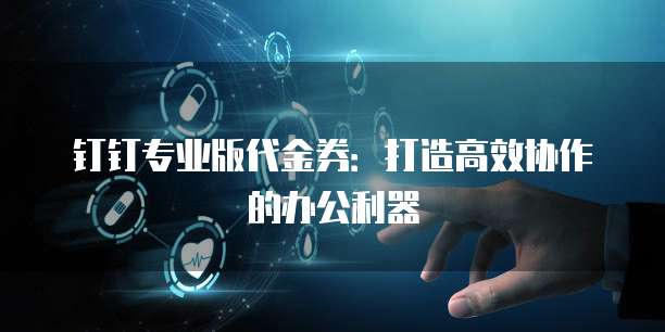 钉钉专业版代金券:打造高效协作的办公利器