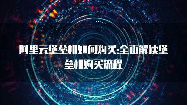 阿里云堡垒机如何购买:全面解读堡垒机购买流程
