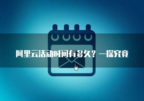 阿里云活动时间有多久?一探究竟