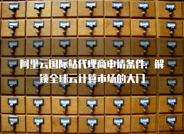 阿里云国际站代理商申请条件:解锁全球云计算市场的大门