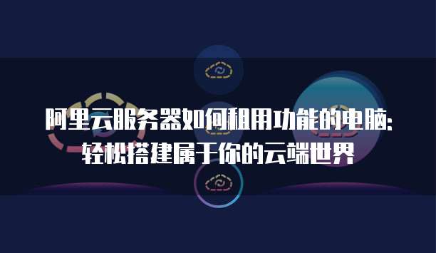 阿里云服务器如何租用功能的电脑:轻松搭建属于你的云端世界