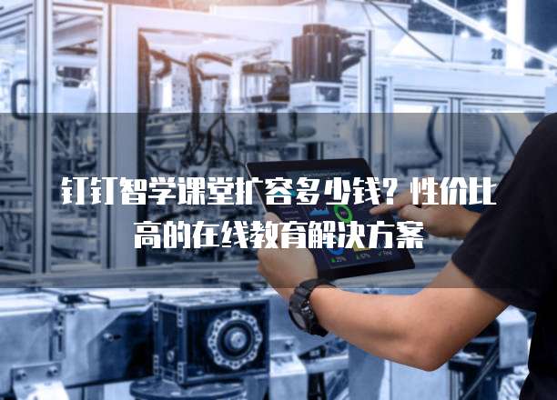 钉钉智学课堂扩容多少钱？性价比高的在线教育解决方案