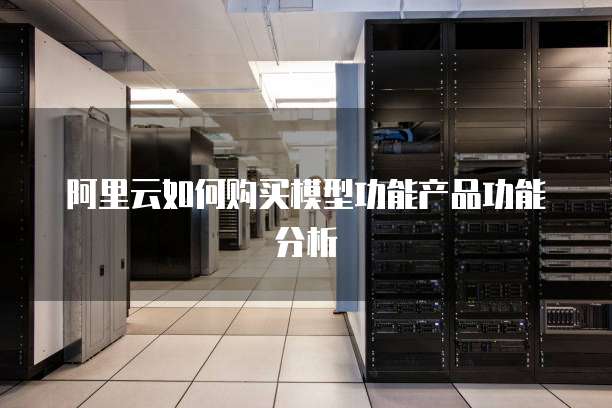 阿里云如何购买模型功能产品功能分析