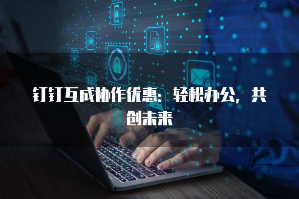 钉钉互成协作优惠：轻松办公，共创未来