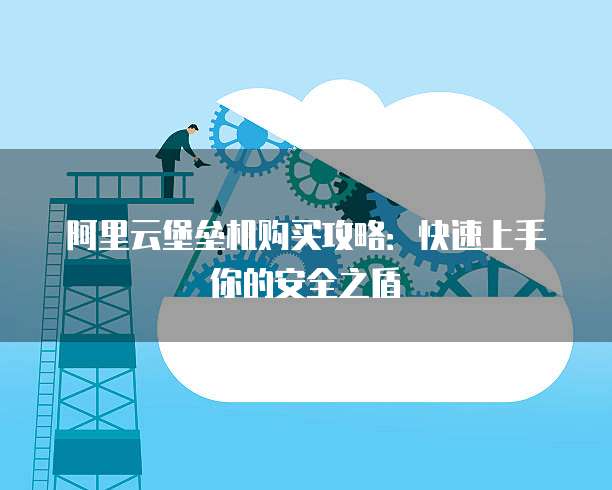 阿里云堡垒机购买攻略:快速上手你的安全之盾