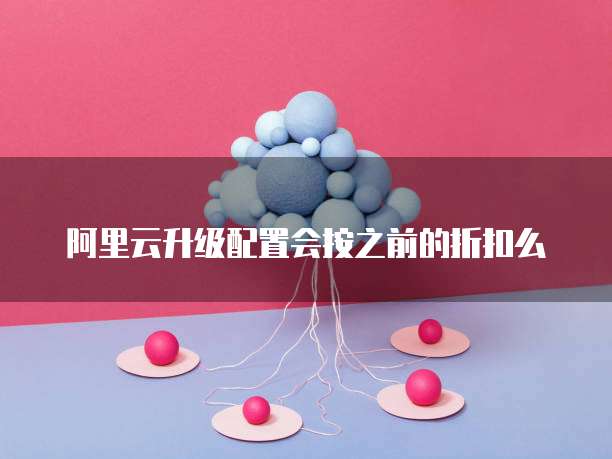 阿里云升级配置会按之前的折扣么