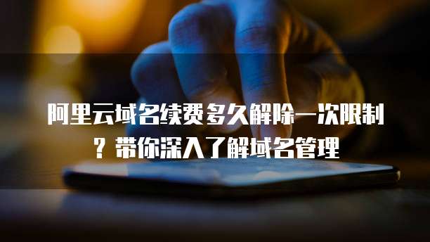 阿里云域名续费多久解除一次限制?带你深入了解域名管理