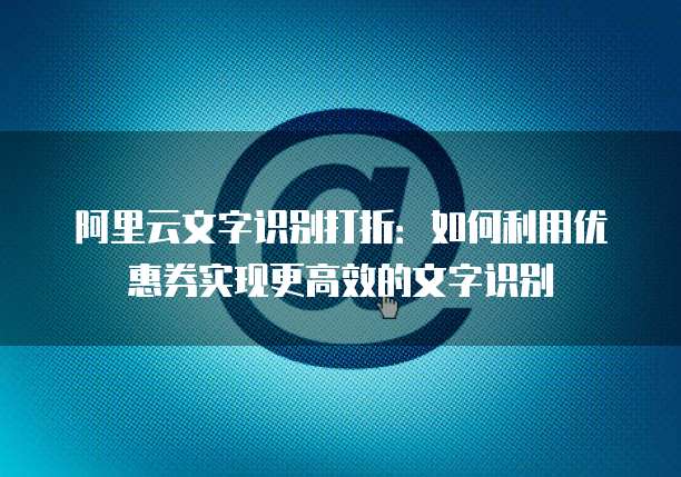 阿里云文字识别打折：如何利用优惠券实现更高效的文字识别