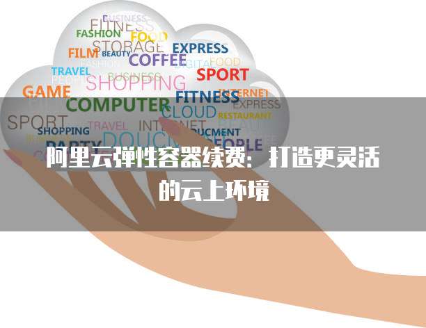 阿里云弹性容器续费:打造更灵活的云上环境