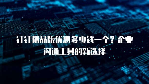 钉钉精品版优惠多少钱一个?企业沟通工具的新选择